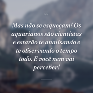Mas não se esqueçam! Os aquarianos são cientistas e estarão te analisando e te observando o tempo todo. E você nem vai perceber!