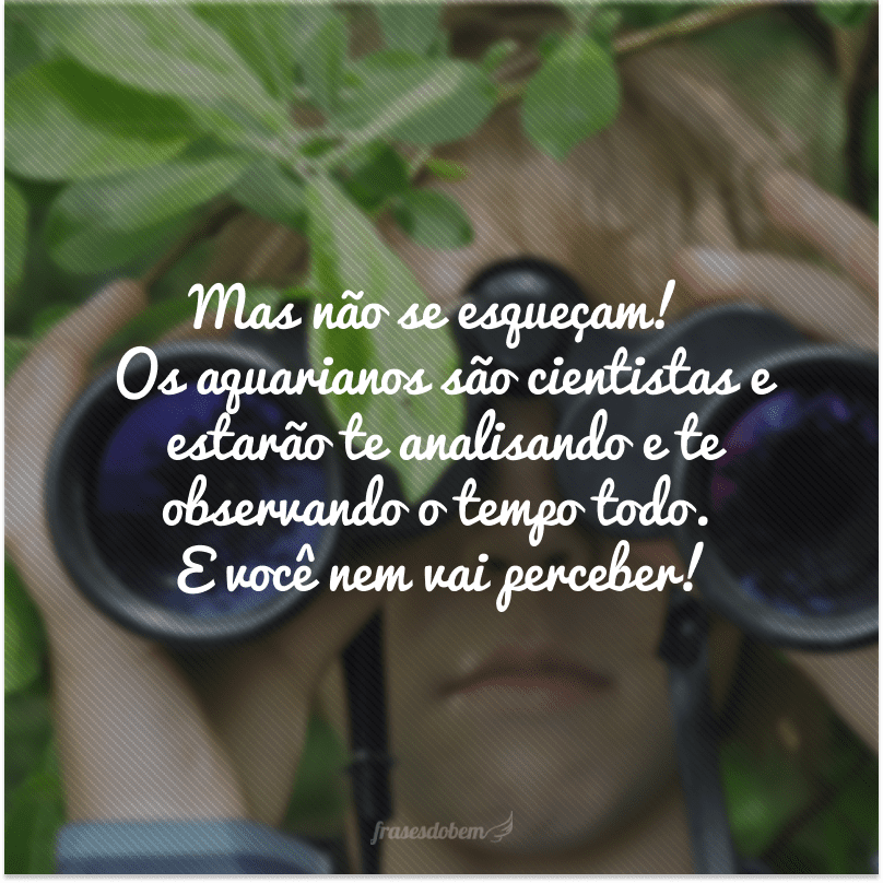 Mas não se esqueçam! Os aquarianos são cientistas e estarão te analisando e te observando o tempo todo. E você nem vai perceber!