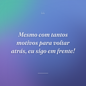 Mesmo com tantos motivos para voltar atrás, eu sigo em frente!