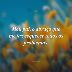 Meu pai, o abraço que me faz esquecer todos os problemas.