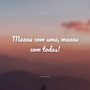 Mexeu com uma, mexeu com todas!