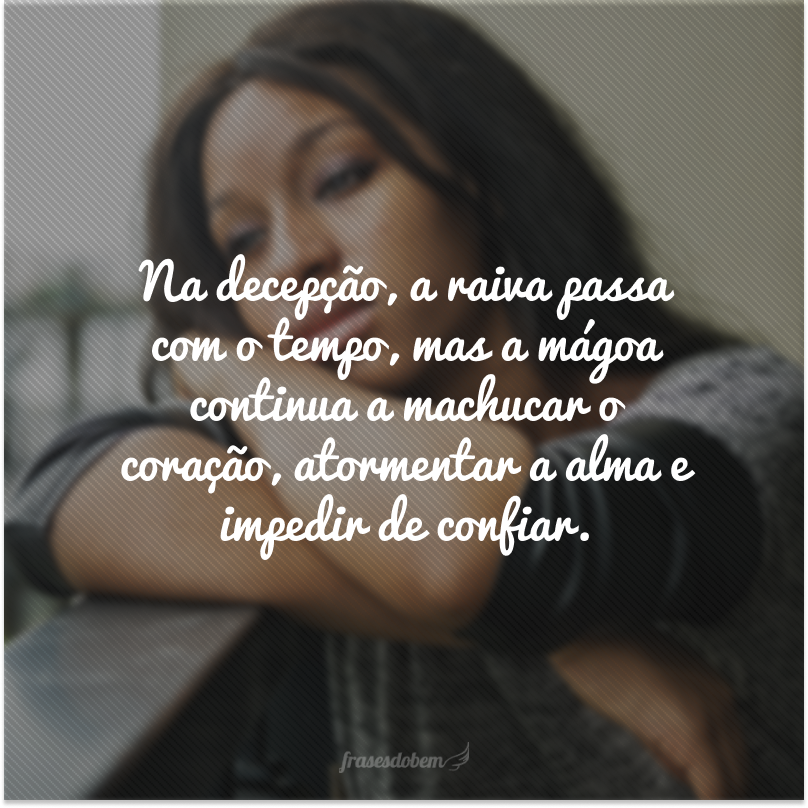 Na decepção, a raiva passa com o tempo, mas a mágoa continua a machucar o coração, atormentar a alma e impedir de confiar.