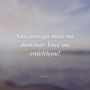 Não consigo mais me dominar. Você me enfeitiçou!