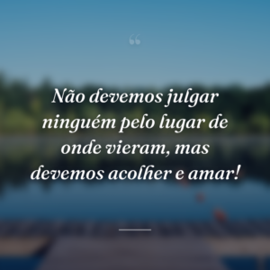 Não devemos julgar ninguém pelo lugar de onde vieram, mas devemos acolher e amar!