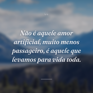 Não é aquele amor artificial, muito menos passageiro, é aquele que levamos para vida toda.