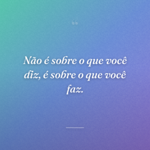 Não é sobre o que você diz, é sobre o que você faz.
