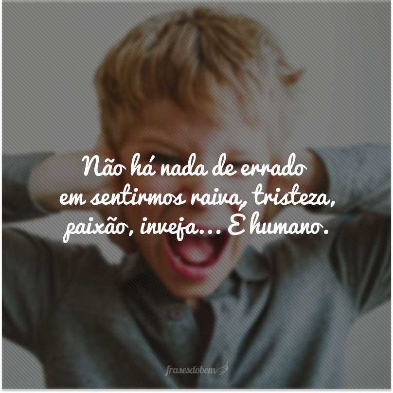 Não há nada de errado em sentirmos raiva, tristeza, paixão, inveja... É humano.