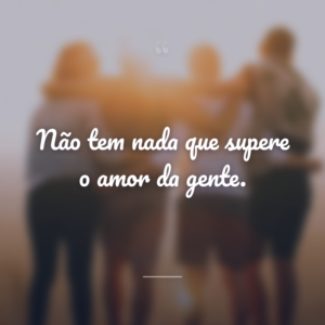 Não tem nada que supere o amor da gente.