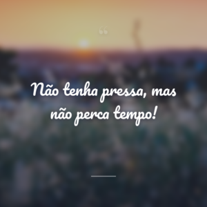 Não tenha pressa, mas não perca tempo!