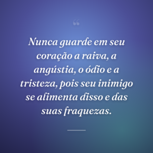 Nunca guarde em seu coração a raiva, a angústia, o ódio e a tristeza, pois seu inimigo se alimenta disso e das suas fraquezas.