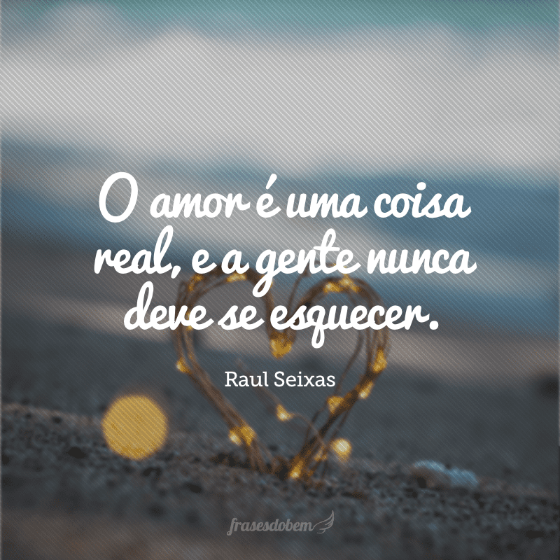 O amor é uma coisa real, e a gente nunca deve se esquecer.