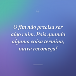 O fim não precisa ser algo ruim. Pois quando alguma coisa termina, outra recomeça!
