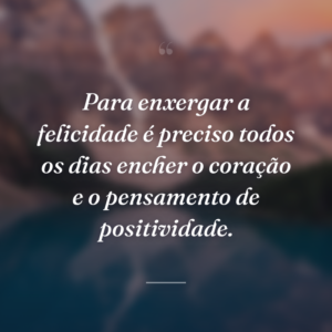 Para enxergar a felicidade é preciso todos os dias encher o coração e o pensamento de positividade.