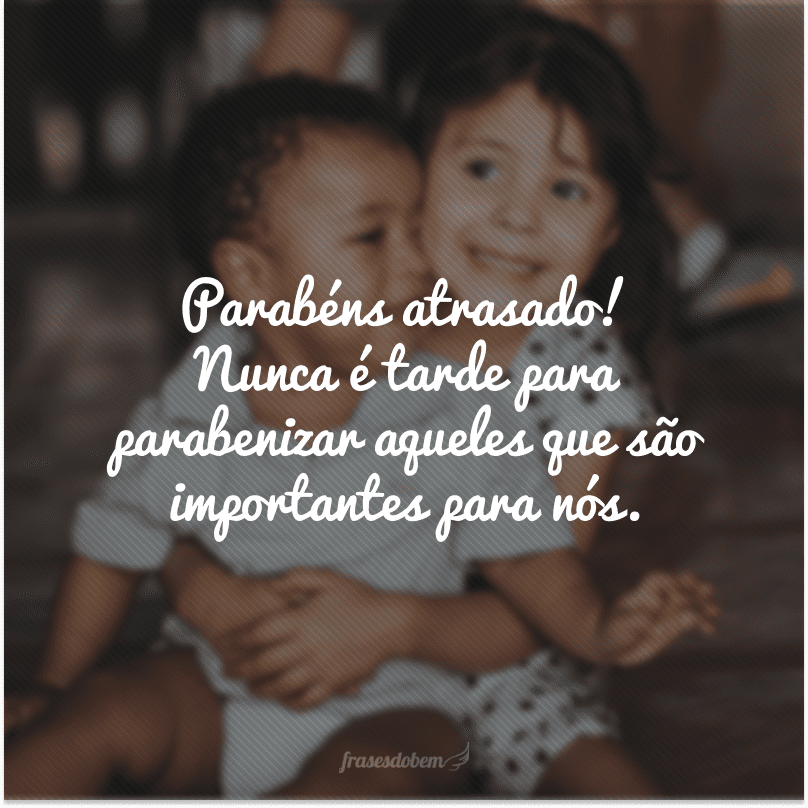 Parabéns atrasado! Nunca é tarde para parabenizar aqueles que são importantes para nós. 