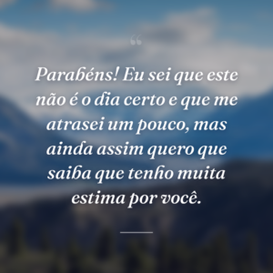 Parabéns! Eu sei que este não é o dia certo e que me atrasei um pouco, mas ainda assim quero que saiba que tenho muita estima por você.