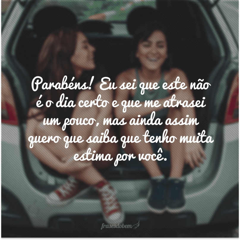 Parabéns! Eu sei que este não é o dia certo e que me atrasei um pouco, mas ainda assim quero que saiba que tenho muita estima por você.