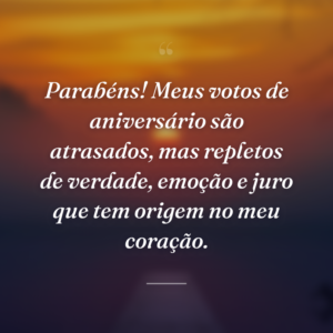 Parabéns! Meus votos de aniversário são atrasados, mas repletos de verdade, emoção e juro que tem origem no meu coração.