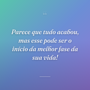 Parece que tudo acabou, mas esse pode ser o início da melhor fase da sua vida!