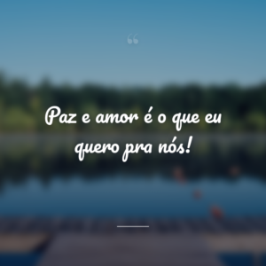 Paz e amor é o que eu quero pra nós!
