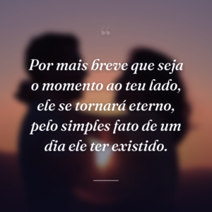 Por mais breve que seja o momento ao teu lado, ele se tornará eterno, pelo simples fato de um dia ele ter existido.