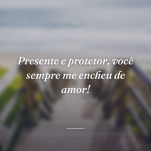 Presente e protetor, você sempre me encheu de amor!