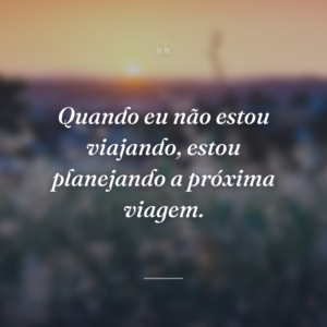 Quando eu não estou viajando, estou planejando a próxima viagem.