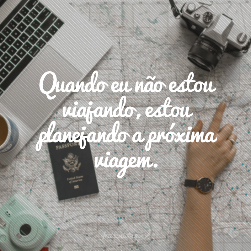 Quando eu não estou viajando, estou planejando a próxima viagem.