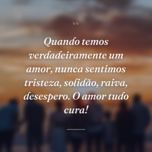 Quando temos verdadeiramente um amor, nunca sentimos tristeza, solidão, raiva, desespero. O amor tudo cura!