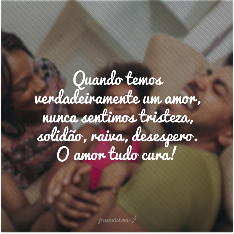 Quando temos verdadeiramente um amor, nunca sentimos tristeza, solidão, raiva, desespero. O amor tudo cura!