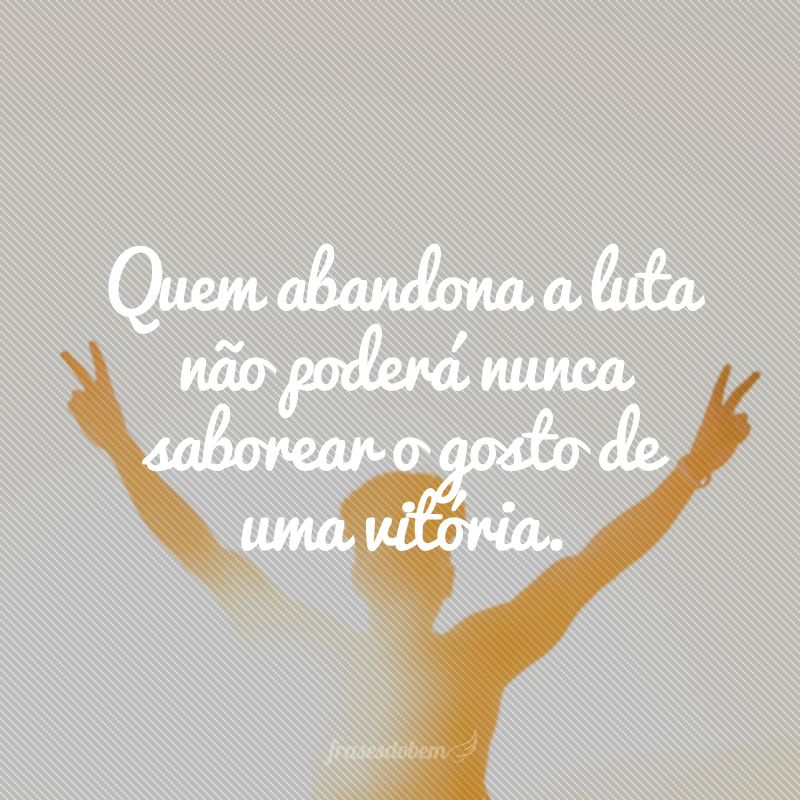 Quem abandona a luta não poderá nunca saborear o gosto de uma vitória.