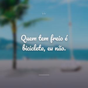 Quem tem freio é bicicleta, eu não.