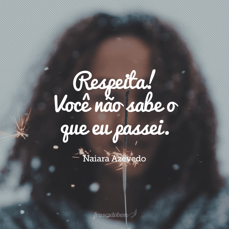 Respeita! Você não sabe o que eu passei. 