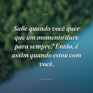 Sabe quando você quer que um momento dure para sempre? Então, é assim quando estou com você.