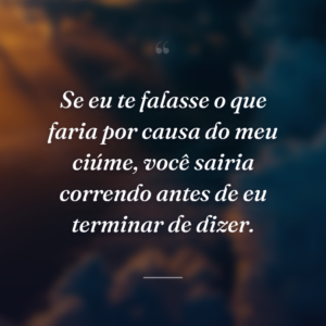 Se eu te falasse o que faria por causa do meu ciúme, você sairia correndo antes de eu terminar de dizer.