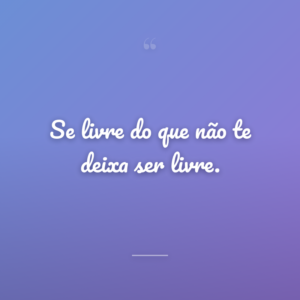 Se livre do que não te deixa ser livre.