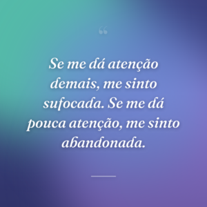 Se me dá atenção demais, me sinto sufocada. Se me dá pouca atenção, me sinto abandonada.