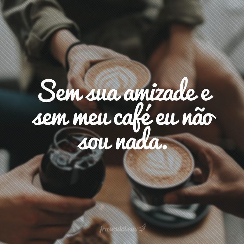 Sem sua amizade e sem meu café eu não sou nada.