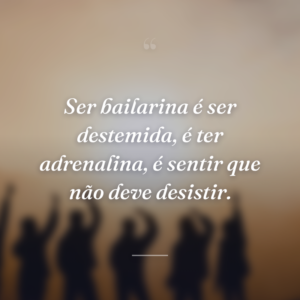 Ser bailarina é ser destemida, é ter adrenalina, é sentir que não deve desistir.