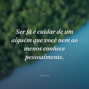 Ser fã é cuidar de um alguém que você nem ao menos conhece pessoalmente.