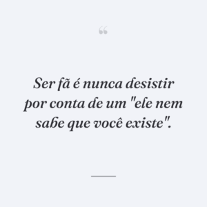 Ser fã é nunca desistir por conta de um "ele nem sabe que você existe".
