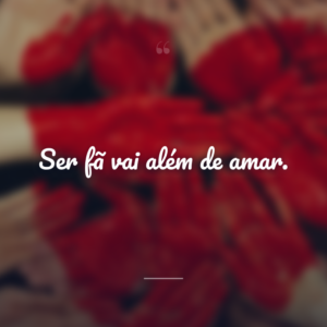 Ser fã vai além de amar.