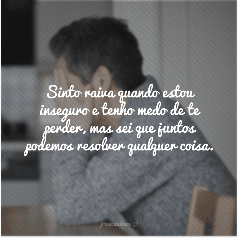 Sinto raiva quando estou inseguro e tenho medo de te perder, mas sei que juntos podemos resolver qualquer coisa. 