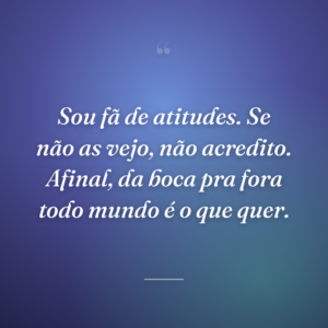Sou fã de atitudes. Se não as vejo, não acredito. Afinal, da boca pra fora todo mundo é o que quer.