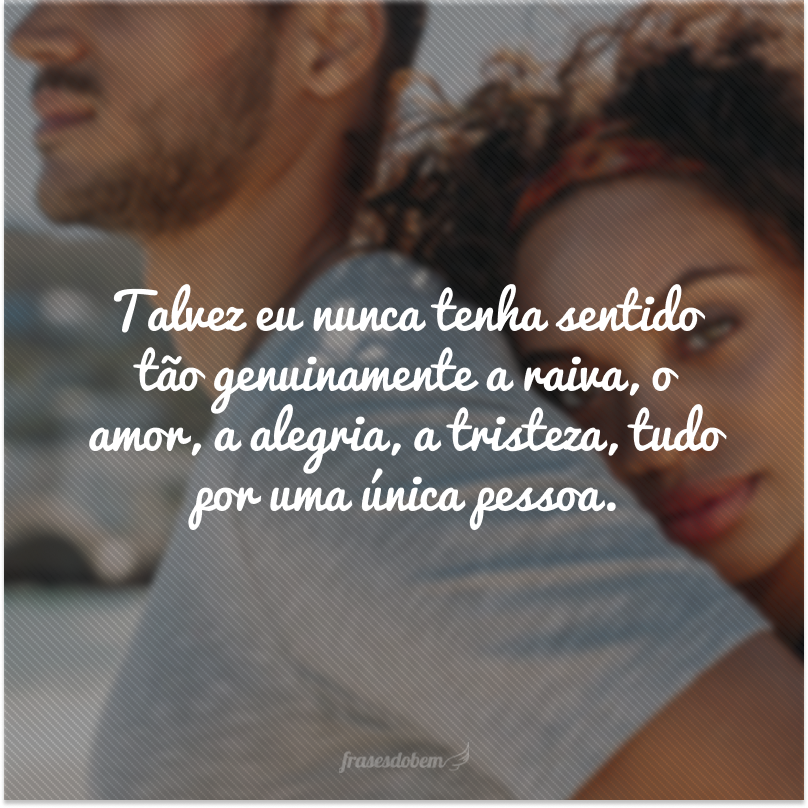 Talvez eu nunca tenha sentido tão genuinamente a raiva, o amor, a alegria, a tristeza, tudo por uma única pessoa.