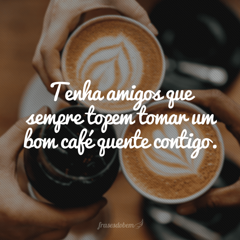 Tenha amigos que sempre topem tomar um bom café quente contigo.