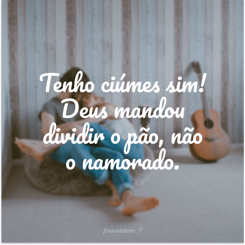 Tenho ciúmes sim! Deus mandou dividir o pão, não o namorado.