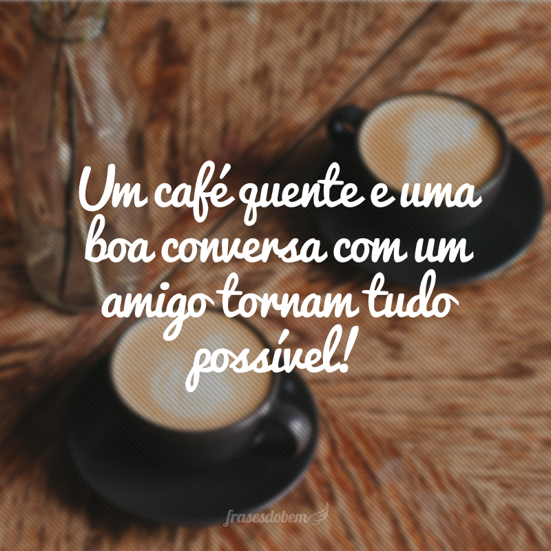 Um café quente e uma boa conversa com um amigo tornam tudo possível!