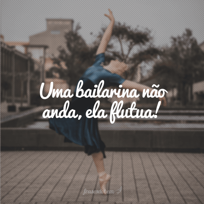 Uma bailarina não anda, ela flutua!