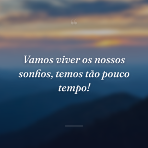 Vamos viver os nossos sonhos, temos tão pouco tempo!