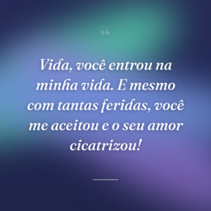 Vida, você entrou na minha vida. E mesmo com tantas feridas, você me aceitou e o seu amor cicatrizou!
